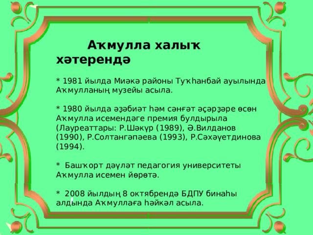  Аҡмулла халыҡ хәтерендә * 1981 йылда Миәкә районы Туҡһанбай ауылында Аҡмулланың музейы асыла. * 1980 йылда әҙәбиәт һәм сәнғәт әҫәрҙәре өсөн Аҡмулла исемендәге премия булдырыла (Лауреаттары: Р.Шәкүр (1989), Ә.Вилданов (1990), Р.Солтангәпәева (1993), Р.Сәхәүетдинова (1994). * Башҡорт дәүләт педагогия университеты Аҡмулла исемен йөрөтә. * 2008 йылдың 8 октябрендә БДПУ бинаһы алдында Аҡмуллаға һәйкәл асыла. 