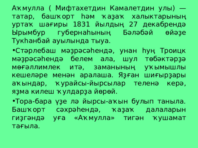 Аҡмулла ( Мифтахетдин Камалетдин улы) — татар, башҡорт һәм ҡаҙаҡ халыктарының уртаҡ шағиры 1831 йылдың 27 декабрендә Ырымбур губернаһының Бәләбәй өйәҙе Тукһанбай ауылында тыуа. Стәрлебаш мәҙрәсәһендә, унан һуң Троицк мәҙрәсәһендә белем ала, шул төбәктәрҙә мөғәллимлек итә, заманының уҡымышлы кешеләре менән аралаша. Яҙған шиғырҙары аҡындар, ҡурайсы-йырсылар теленә керә, яҙма килеш ҡулдарҙа йөрөй. Тора-бара үҙе лә йырсы-аҡын булып таныла. Башҡорт сәхрәһендә, ҡаҙаҡ далаларын гиҙгәндә уға «Аҡмулла» тигән ҡушамат тағыла.  