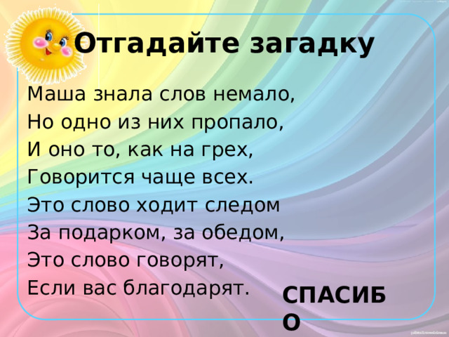 Отгадайте загадку Маша знала слов немало, Но одно из них пропало, И оно то, как на грех, Говорится чаще всех. Это слово ходит следом За подарком, за обедом, Это слово говорят, Если вас благодарят. СПАСИБО 