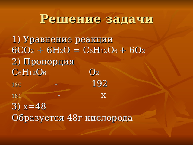 Решение задачи 1) Уравнение реакции 6СО 2 + 6Н 2 О = С 6 Н 12 О 6 + 6О 2 2) Пропорция С 6 Н 12 О 6    О 2  -  192  - х 3) х=48 Образуется 48г кислорода 