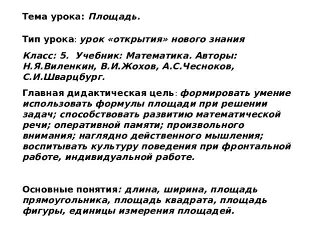 Тема урока: Площадь. Тип урока : урок «открытия» нового знания Класс: 5. Учебник: Математика. Авторы: Н.Я.Виленкин, В.И.Жохов, А.С.Чесноков, С.И.Шварцбург. Главная дидактическая цель : формировать умение использовать формулы площади при решении задач; способствовать развитию математической речи; оперативной памяти; произвольного внимания; наглядно действенного мышления; воспитывать культуру поведения при фронтальной работе, индивидуальной работе.  Основные понятия : длина, ширина, площадь прямоугольника, площадь квадрата, площадь фигуры, единицы измерения площадей.  