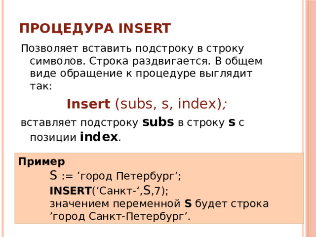 Процедура INSERT Позволяет вставить подстроку в строку символов. Cтрока раздвигается. В общем виде обращение к процедуре выглядит так: Insert  (subs, s, index) ; вставляет подстроку subs в строку s с позиции index . Пример S := ’город Петербург’; INSERT (‘Санкт-‘, S ,7); значением переменной S будет строка ’город Санкт-Петербург’. 