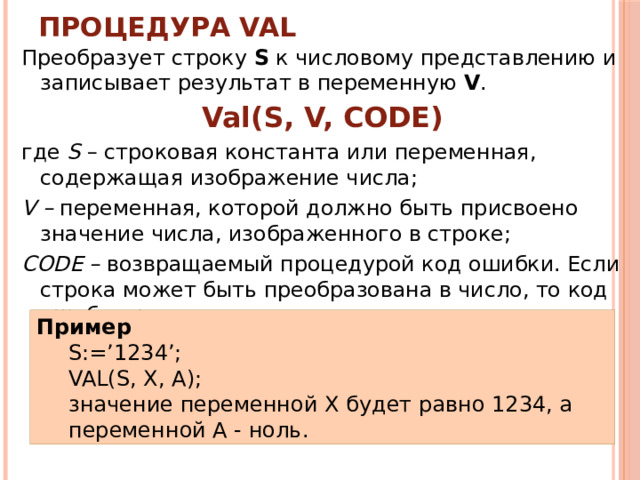 Процедура VAL Преобразует строку S к числовому представлению и записывает результат в переменную V . Val(S, V, CODE) где S – строковая константа или переменная, содержащая изображение числа; V – переменная, которой должно быть присвоено значение числа, изображенного в строке; CODE – возвращаемый процедурой код ошибки. Если строка может быть преобразована в число, то код ошибки равен нулю. Пример S:=’1234’; VAL(S, X, A); значение переменной X будет равно 1234, а переменной А - ноль. 