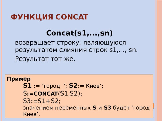 ФУНКЦИЯ  CONCAT Concat(s1,...,sn) возвращает строку, являющуюся результатом слияния строк s1,..., sn. Результат тот же, что у выражения s1+s2+...+sn. Пример S1  := ’город ’; S2 :=‘Киев’; S :=CONCAT ( S1 , S2) ; S3 := S1+S2 ; значением переменных S и S3 будет ’город Киев’. 