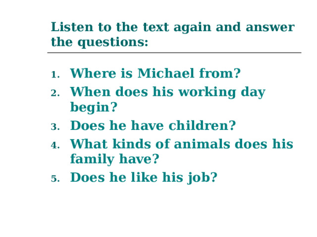 Listen to the text again and answer the questions: Where is Michael from? When does his working day begin? Does he have children? What kinds of animals does his family have? Does he like his job? 