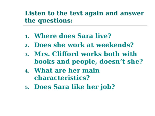 Listen to the text again and answer the questions: Where does Sara live? Does she work at weekends? Mrs. Clifford works both with books and people, doesn’t she? What are her main characteristics? Does Sara like her job? 