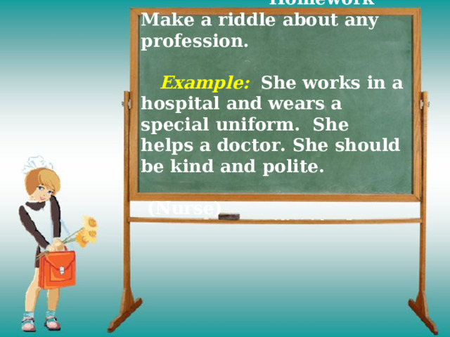     Homework  Make a riddle about any profession.    Example:  She works in a hospital and wears a special uniform.  She helps a doctor. She should be kind and polite.  (Nurse) 