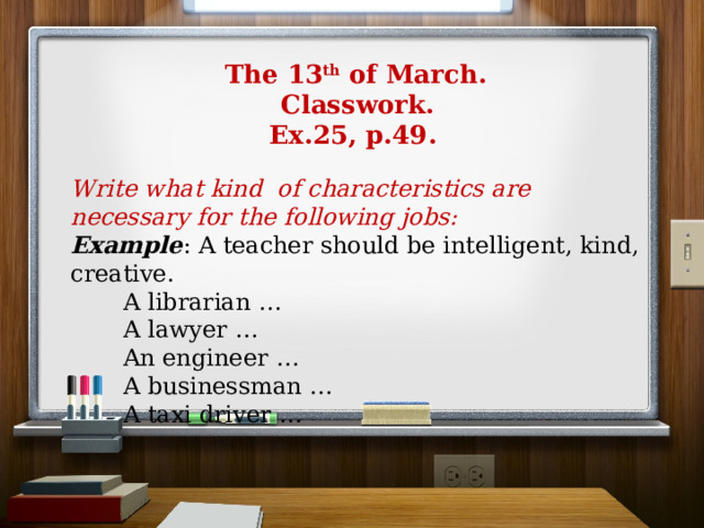  The 13 th of March.  Classwork.  Ex.25, p.49. Write what kind of characteristics are necessary for the following jobs:  Example : A teacher should be intelligent, kind, creative.  A librarian …  A lawyer …  An engineer …  A businessman …  A taxi driver … 