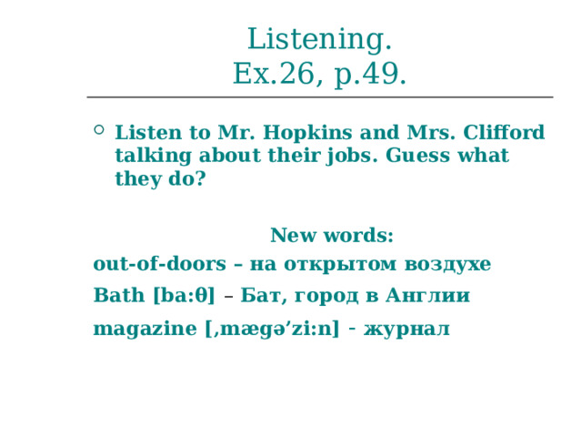 Listening.  Ex.26, p.49. Listen to Mr. Hopkins and Mrs. Clifford talking about their jobs.  Guess what they do?   New words: out-of-doors – на открытом воздухе Bath [b a: θ]  – Бат, город в Англии magazine [‚mægə’zi:n]  - журнал  