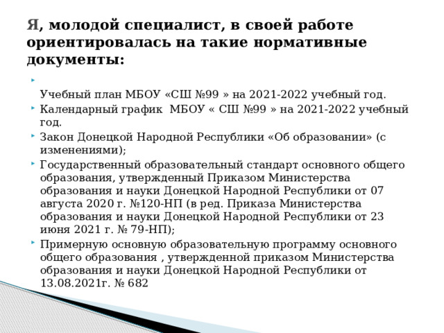 Я , молодой специалист, в своей работе ориентировалась на такие нормативные документы:  Учебный план МБОУ «СШ №99 » на 2021-2022 учебный год. Календарный график МБОУ « СШ №99 » на 2021-2022 учебный год. Закон Донецкой Народной Республики «Об образовании» (с изменениями); Государственный образовательный стандарт основного общего образования, утвержденный Приказом Министерства образования и науки Донецкой Народной Республики от 07 августа 2020 г. №120-НП (в ред. Приказа Министерства образования и науки Донецкой Народной Республики от 23 июня 2021 г. № 79-НП); Примерную основную образовательную программу основного общего образования , утвержденной приказом Министерства образования и науки Донецкой Народной Республики от 13.08.2021г. № 682 