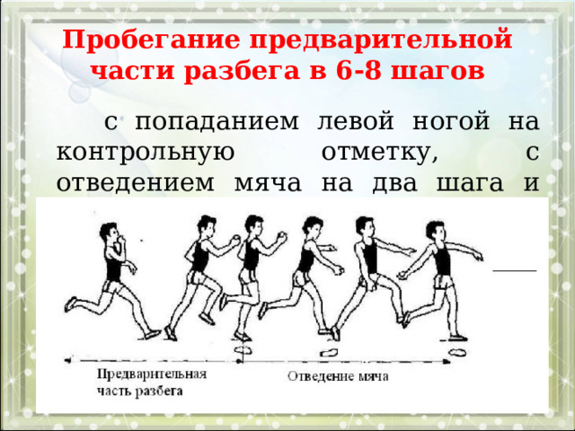 Пробегание предварительной части разбега в 6-8 шагов  с попаданием левой ногой на контрольную отметку, с отведением мяча на два шага и выполнением четырех бросковых шагов. 