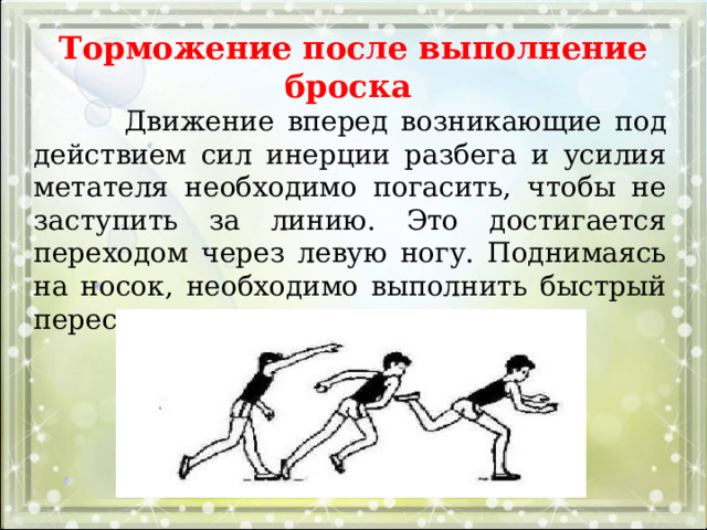 Торможение после выполнение броска  Движение вперед возникающие под действием сил инерции разбега и усилия метателя необходимо погасить, чтобы не заступить за линию. Это достигается переходом через левую ногу. Поднимаясь на носок, необходимо выполнить быстрый перескок на правую ногу. 