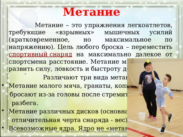 Метание    Метание – это упражнения легкоатлетов, требующие «взрывных» мышечных усилий (кратковременное, но максимальное по напряжению). Цель любого броска – переместить спортивный снаряд  на максимально далекое от спортсмена расстояние. Метание мяча, помогает развить силу, ловкость и быстроту действий.  Различают три вида метания: Метание малого мяча, гранаты, копья. Их  бросают из-за головы после стремительного  разбега. Метание различных дисков (основная  отличительная черта снаряда - вес).. Всевозможные ядра. Ядро не «метают» 