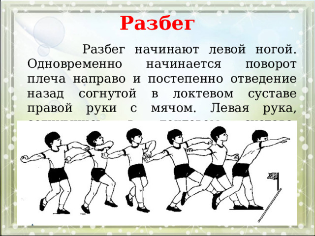 Разбег  Разбег начинают левой ногой. Одновременно начинается поворот плеча направо и постепенно отведение назад согнутой в локтевом суставе правой руки с мячом. Левая рука, согнувшись в локтевом суставе, движется вперед. 