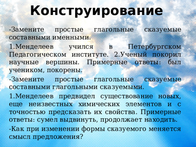  Конструирование   -Замените простые глагольные сказуемые составными именными. 1.Менделеев учился в Петербургском Педагогическом институте. 2.Ученый покорил научные вершины. Примерные ответы: был учеником, покорены. -Замените простые глагольные сказуемые составными глагольными сказуемыми. 1.Менделеев предвидел существование новых, еще неизвестных химических элементов и с точностью предсказать их свойства. Примерные ответы: сумел выдвинуть, продолжает находить. -Как при изменении формы сказуемого меняется смысл предложения? 