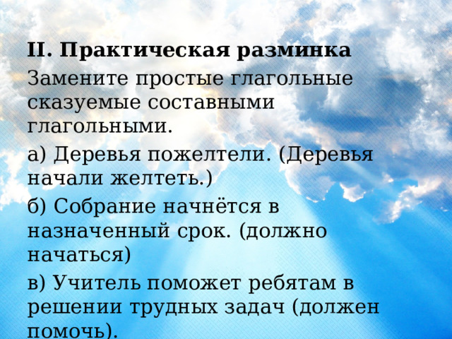 II. Практическая разминка Замените простые глагольные сказуемые составными глагольными. а) Деревья пожелтели. (Деревья начали желтеть.) б) Собрание начнётся в назначенный срок. (должно начаться) в) Учитель поможет ребятам в решении трудных задач (должен помочь). д) Она водит машину (умеет водить). 