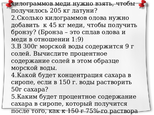 1.Латунь – это сплав, содержащий 60% меди и 40% цинка. Сколько килограммов меди нужно взять, чтобы получилось 205 кг латуни? 2.Сколько килограммов олова нужно добавить к 45 кг меди, чтобы получить бронзу? (Бронза – это сплав олова и меди в отношении 1:9) 3.В 300г морской воды содержится 9 г солей. Вычислите процентное содержание солей в этом образце морской воды. 4.Какой будет концентрация сахара в сиропе, если в 150 г. воды растворить 50г сахара? 5.Каким будет процентное содержание сахара в сиропе, который получится после того, как к 150 г 75%-го раствора сахара добавить 100г воды? 