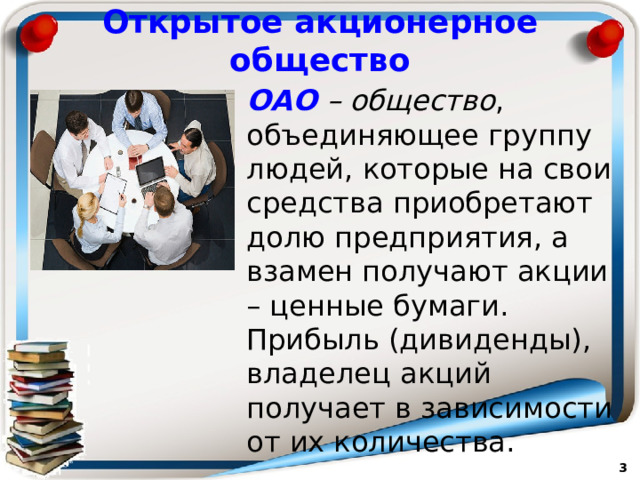 Открытое акционерное общество ОАО – общество , объединяющее группу людей, которые на свои средства приобретают долю предприятия, а взамен получают акции – ценные бумаги. Прибыль (дивиденды), владелец акций получает в зависимости от их количества.   