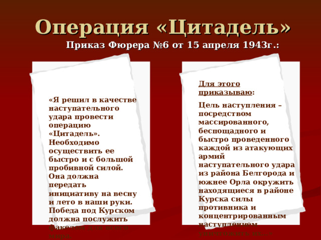 Операция «Цитадель» Приказ Фюрера №6 от 15 апреля 1943г.: Для этого приказываю : Цель наступления – посредством массированного, беспощадного и быстро проведенного каждой из атакующих армий наступательного удара из района Белгорода и южнее Орла окружить находящиеся в районе Курска силы противника и концентрированным наступлением уничтожить их…» «Я решил в качестве наступательного удара провести операцию «Цитадель». Необходимо осуществить ее быстро и с большой пробивной силой. Она должна передать инициативу на весну и лето в наши руки. Победа под Курском должна послужить факелом для всего мира. 
