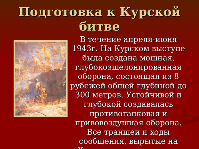 Подготовка к Курской битве В течение апреля-июня 1943г. На Курском выступе была создана мощная, глубокоэшелонированная оборона, состоящая из 8 рубежей общей глубиной до 300 метров. Устойчивой и глубокой создавалась противотанковая и привовоздушная оборона. Все траншеи и ходы сообщения, вырытые на Курском выступе, имели протяженность 10 тыс.км. 