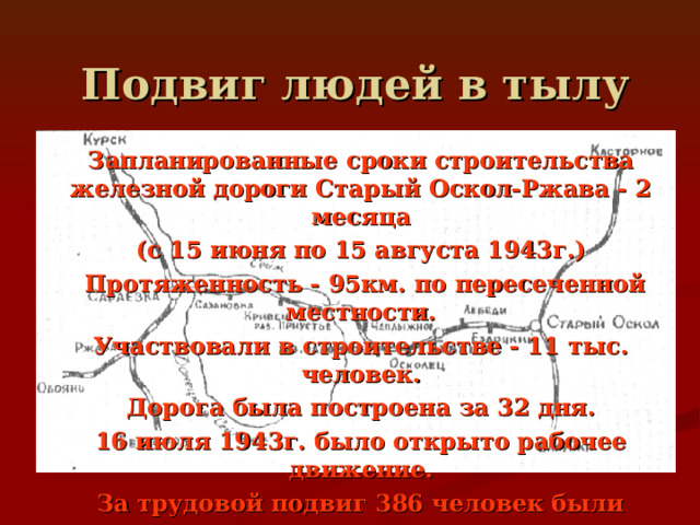 Подвиг людей в тылу Запланированные сроки строительства железной дороги Старый Оскол-Ржава - 2 месяца (с 15 июня по 15 августа 1943г.)  Протяженность - 95км. по пересеченной местности. Участвовали в строительстве - 11 тыс. человек. Дорога была построена за 32 дня. 16 июля 1943г. было открыто рабочее движение. За трудовой подвиг 386 человек были награждены орденами и медалями. 