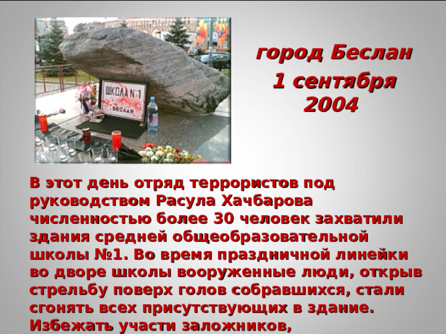 город Беслан 1 сентября 2004 В этот день отряд террористов под руководством Расула Хачбарова численностью более 30 человек захватили здания средней общеобразовательной школы №1. Во время праздничной линейки во дворе школы вооруженные люди, открыв стрельбу поверх голов собравшихся, стали сгонять всех присутствующих в здание. Избежать участи заложников, воспользовавшись паникой, удалось лишь немногим. 