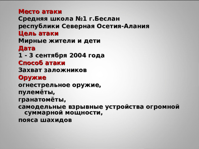 Место атаки Место атаки Средняя школа №1 г.Беслан республики Северная Осетия-Алания Средняя школа №1 г.Беслан республики Северная Осетия-Алания Цель атаки Цель атаки Мирные жители и дети Мирные жители и дети Дата Дата 1 - 3 сентября 2004 года 1 - 3 сентября 2004 года Способ атаки Способ атаки Захват заложников Захват заложников Оружие Оружие огнестрельное оружие, пулемёты, гранатомёты, самодельные взрывные устройства огромной суммарной мощности, пояса шахидов огнестрельное оружие, пулемёты, гранатомёты, самодельные взрывные устройства огромной суммарной мощности, пояса шахидов 