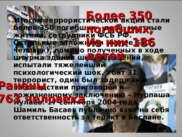 Более 350 погибших, Из них 186 детей   Итогом террористической акции стали более 350 погибших – дети, местные жители, сотрудники ФСБ РФ. Остальные заложники (более 560 человек), помимо полученных в ходе штурма здания школы ранений, испытали тяжелейший психологический шок. Убит 31 террорист, один был задержан и впоследствии приговорён к пожизненному заключению – Нурпаша Кулаев. 17 сентября 2004 года Шамиль Басаев публично взял на себя ответственность за теракт в Беслане. Ранены 763 человека 