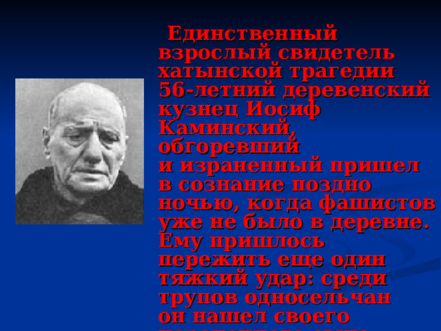   Единственный взрослый свидетель хатынской трагедии 56-летний деревенский кузнец Иосиф Каминский, обгоревший и израненный пришел в сознание поздно ночью, когда фашистов уже не было в деревне. Ему пришлось пережить еще один тяжкий удар: среди трупов односельчан он нашел своего израненного сына. Мальчик был смертельно ранен в живот, получил сильные ожоги. Он скончался на руках у отца. 