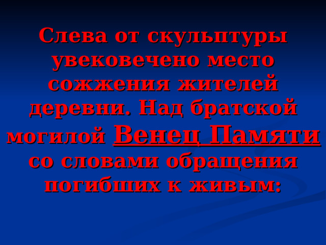 Слева от скульптуры увековечено место сожжения жителей деревни. Над братской могилой Венец Памяти со словами обращения погибших к живым:   