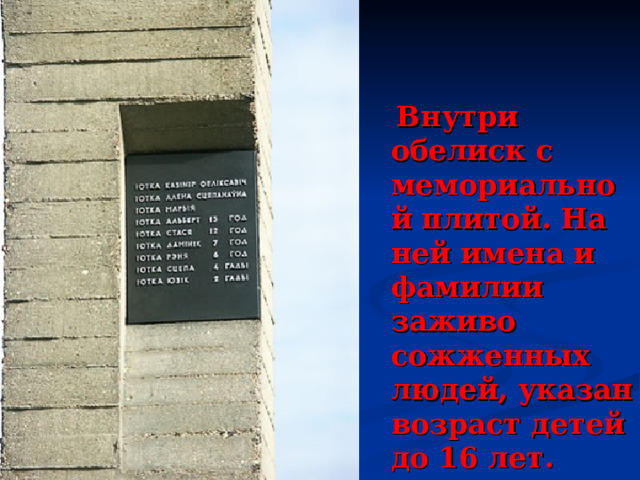  Внутри обелиск с мемориальной плитой. На ней имена и фамилии заживо сожженных людей, указан возраст детей до 16 лет. 