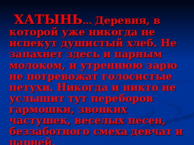   ХАТЫНЬ …  Деревня, в которой уже никогда не испекут душистый хлеб. Не запахнет здесь и парным молоком, и утреннюю зарю не потревожат голосистые петухи. Никогда и никто не услышит тут переборов гармошки, звонких частушек, веселых песен, беззаботного смеха девчат и парней.  Время здесь остановилось, застыла суровой памятью тишина… 