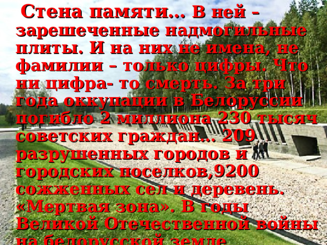  Стена памяти… В ней – зарешеченные надмогильные плиты. И на них не имена, не фамилии – только цифры. Что ни цифра- то смерть. За три года оккупации в Белоруссии погибло 2 миллиона 230 тысяч советских граждан… 209 разрушенных городов и городских поселков,9200 сожженных сел и деревень. «Мертвая зона». В годы Великой Отечественной войны на белорусской земле фашисты создали более 260 лагерей смерти и мест массового уничтожения. 