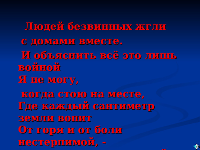   Людей безвинных жгли  с домами вместе.  И объяснить всё это лишь войной  Я не могу,  когда стою на месте,  Где каждый сантиметр земли вопит  От горя и от боли нестерпимой, -  Он кровью человеческой полит...   
