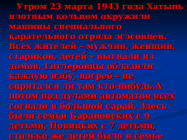  Утром 23 марта 1943 года Хатынь плотным кольцом окружили машины специального карательного отряда эсэсовцев. Всех жителей – мужчин, женщин, стариков, детей – выгнали из домов. Гитлеровцы облазили каждую избу, погреб – не спрятался ли там кто-нибудь.А потом под дулами автоматов всех согнали в большой сарай. Здесь были семьи Барановских с 9 детьми, Новицких с 7 детьми, столько же детей было в семье Шотко, самому маленькому, Юдику, исполнился 1 год. Не дрогнули каменные сердца изуверов, когда они вели на казнь 19-летнюю Веру Яскевич с 7-ми недельным сыном Толиком. 