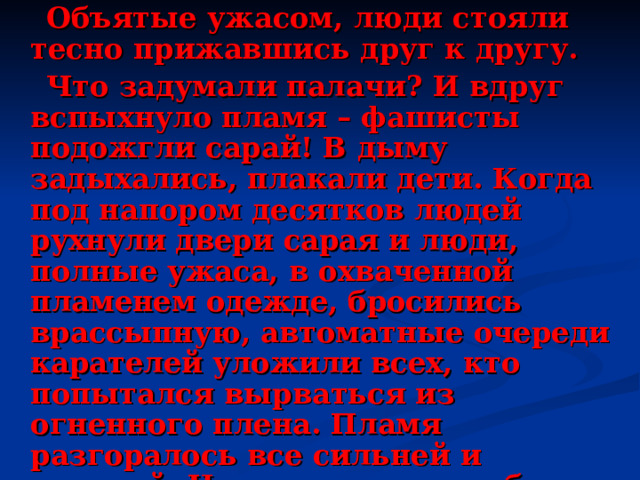  Объятые ужасом, люди стояли тесно прижавшись друг к другу.  Что задумали палачи? И вдруг вспыхнуло пламя – фашисты подожгли сарай! В дыму задыхались, плакали дети. Когда под напором десятков людей рухнули двери сарая и люди, полные ужаса, в охваченной пламенем одежде, бросились врассыпную, автоматные очереди карателей уложили всех, кто попытался вырваться из огненного плена. Пламя разгоралось все сильней и сильней. Наконец рухнула объятая огнем крыша. Кровавую расправу фашисты завершили тем, что разграбили дома и сожгли всю деревню.  