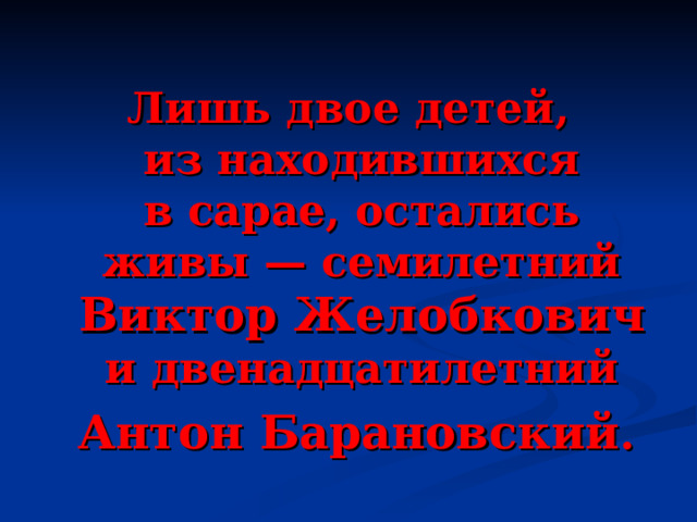  Лишь двое детей, из находившихся в сарае, остались живы — семилетний Виктор Желобкович и двенадцатилетний  Антон Барановский . 