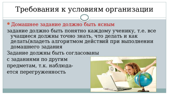  Требования к условиям организации Домашнее задание должно быть ясным задание должно быть понятно каждому ученику, т.е. все учащиеся должны точно знать, что делать и как делать(владеть алгоритмом действий при выполнении домашнего задания Задание должны быть согласованы с заданиями по другим предметам, т.к. наблюда- ется перегруженность 