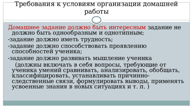   Требования к условиям организации домашней работы Домашнее задание должно быть интересным задание не должно быть однообразным и однотипным; -задание должно иметь трудность; -задание должно способствовать проявлению способностей ученика; -задание должно развивать мышление ученика  (должны включать в себя вопросы, требующие от ученика умений сравнивать, анализировать, обобщать, классифицировать, устанавливать причинно-следственные связи, формулировать выводы, применять усвоенные знания в новых ситуациях и т. п. ) 