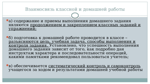 Взаимосвязь классной и домашней работы а) содержание и приемы выполнения домашнего задания являются продолжением и закреплением классных заданий и упражнений; б) подготовка к домашней работе проводится в классе – разъясняются цель, учебная задача, способы выполнения и контроля задания. Установлено, что успешность выполнения домашнего задания зависит от того, как подробно дан инструктаж характера и последовательности операций, какими памятками рекомендовал пользоваться учитель; в) обеспечивается систематический контроль и самоконтроль учащегося за ходом и результатами домашней учебной работы 