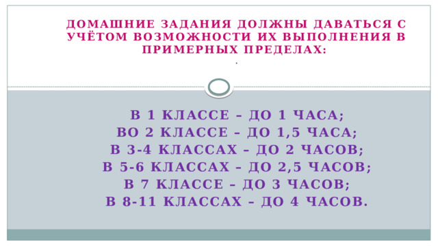 Домашние задания должны даваться с учётом возможности их выполнения в примерных пределах: .     В 1 классе – до 1 часа; Во 2 классе – до 1,5 часа; В 3-4 классах – до 2 часов; В 5-6 классах – до 2,5 часов; В 7 классе – до 3 часов; В 8-11 классах – до 4 часов.   