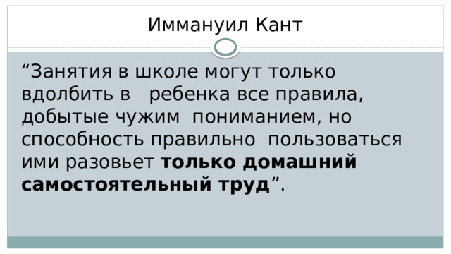 Иммануил Кант “ Занятия в школе могут только вдолбить в ребенка все правила, добытые чужим пониманием, но способность правильно пользоваться ими разовьет только домашний самостоятельный труд ”. 