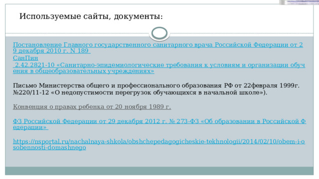 Используемые сайты, документы: Постановление Главного государственного санитарного врача Российской Федерации от 29 декабря 2010 г. N 189  СанПин 2.42.2821-10 «Санитарно-эпидемиологические требования к условиям и организации обучения в общеобразовательных учреждениях»  Письмо Министерства общего и профессионального образования РФ от 22февраля 1999г.№220/11-12 «О недопустимости перегрузок обучающихся в начальной школе»). Конвенция о правах ребенка от 20 ноября 1989 г.   ФЗ Российской Федерации от 29 декабря 2012 г. № 273-ФЗ «Об образовании в Российской Федерации»  https://nsportal.ru/nachalnaya-shkola/obshchepedagogicheskie-tekhnologii/2014/02/10/obem-i-osobennosti-domashnego 