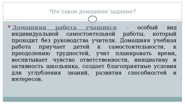 Что такое домашнее задание? Домашняя работа учащихся  – особый вид индивидуальной самостоятельной работы, который проходит без руководства учителя. Домашняя учебная работа приучает детей к самостоятельности, к преодолению трудностей, учит планировать время, воспитывает чувство ответственности, инициативу и активность школьника, создает благоприятные условия для углубления знаний, развития способностей и интересов. 