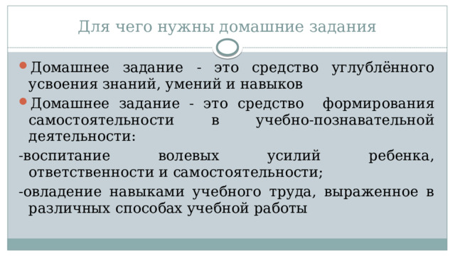 Для чего нужны домашние задания Домашнее задание - это средство углублённого усвоения знаний, умений и навыков Домашнее задание - это средство формирования самостоятельности в учебно-познавательной деятельности: -воспитание волевых усилий ребенка, ответственности и самостоятельности; -овладение навыками учебного труда, выраженное в различных способах учебной работы 