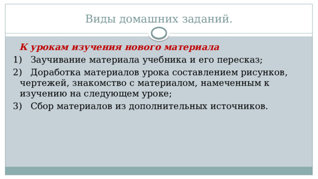 Виды домашних заданий.    К урокам изучения нового материала 1)   Заучивание материала учебника и его пересказ; 2)   Доработка материалов урока составлением рисунков, чертежей, знакомство с материалом, намеченным к изучению на следующем уроке; 3)   Сбор материалов из дополнительных источников. 