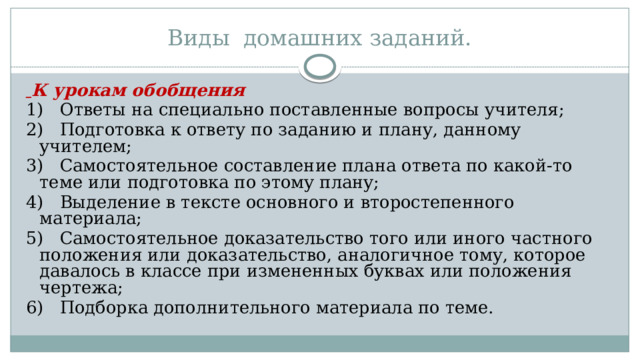 Виды домашних заданий.   К урокам обобщения 1)   Ответы на специально поставленные вопросы учителя; 2)   Подготовка к ответу по заданию и плану, данному учителем; 3)   Самостоятельное составление плана ответа по какой-то теме или подготовка по этому плану; 4)   Выделение в тексте основного и второстепенного материала; 5)   Самостоятельное доказательство того или иного частного положения или доказательство, аналогичное тому, которое давалось в классе при измененных буквах или положения чертежа; 6)   Подборка дополнительного материала по теме. 