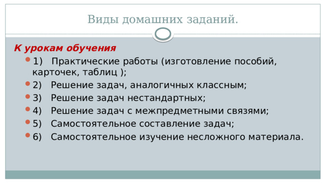 Виды домашних заданий. К урокам обучения 1)    Практические работы (изготовление пособий, карточек, таблиц ); 2)   Решение задач, аналогичных классным; 3)   Решение задач нестандартных; 4)   Решение задач с межпредметными связями; 5)   Самостоятельное составление задач; 6)   Самостоятельное изучение несложного материала . 