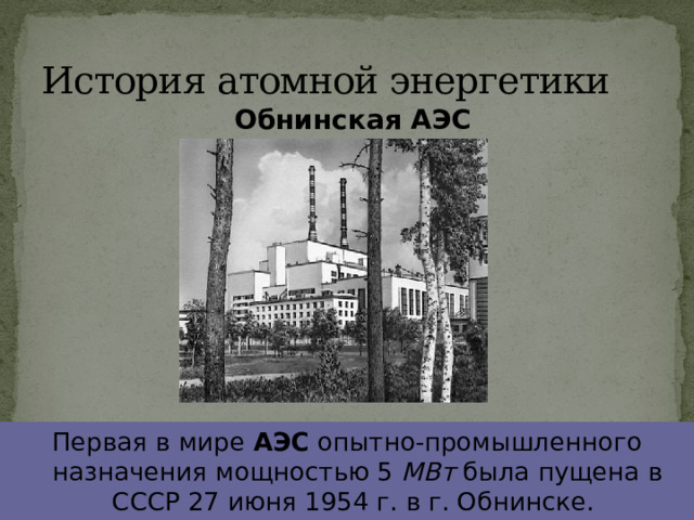 История атомной энергетики Обнинская АЭС Первая в мире АЭС опытно-промышленного назначения мощностью 5 МВт была пущена в СССР 27 июня 1954 г. в г. Обнинске.  