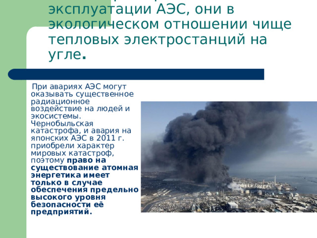 Только при нормальной эксплуатации АЭС, они в экологическом отношении чище тепловых электростанций на угле .  При авариях АЭС могут оказывать существенное радиационное воздействие на людей и экосистемы. Чернобыльская катастрофа, и авария на японских АЭС в 2011 г. приобрели характер мировых катастроф, поэтому право на существование атомная энергетика имеет только в случае обеспечения предельно высокого уровня безопасности её предприятий . 